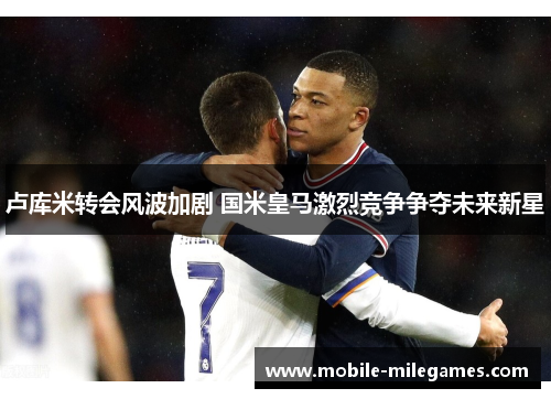 卢库米转会风波加剧 国米皇马激烈竞争争夺未来新星