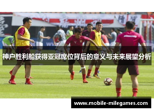 神户胜利船获得亚冠席位背后的意义与未来展望分析