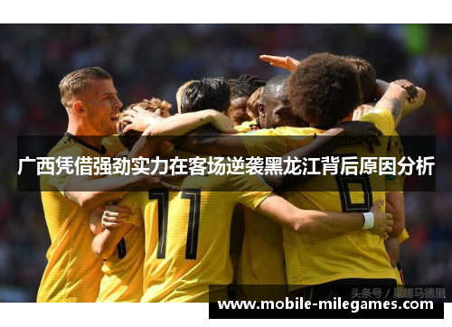广西凭借强劲实力在客场逆袭黑龙江背后原因分析