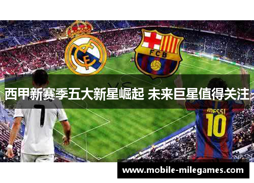 西甲新赛季五大新星崛起 未来巨星值得关注 西甲新赛季五大新星崛起 未来巨星值得关注