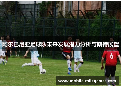 阿尔巴尼亚足球队未来发展潜力分析与期待展望